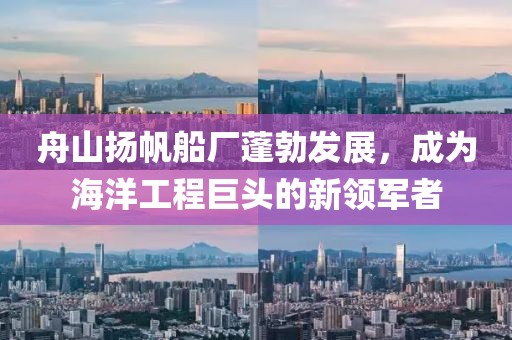 舟山揚帆船廠蓬勃發(fā)展，成為海洋工程巨頭的新領軍者