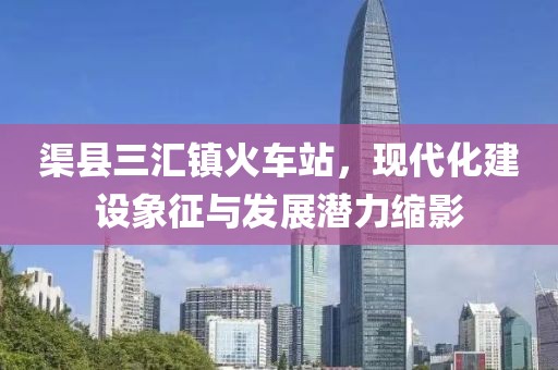 渠縣三匯鎮(zhèn)火車站，現(xiàn)代化建設(shè)象征與發(fā)展?jié)摿s影