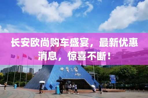 長安歐尚購車盛宴，最新優(yōu)惠消息，驚喜不斷！
