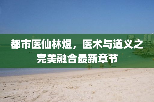 都市醫(yī)仙林煜，醫(yī)術(shù)與道義之完美融合最新章節(jié)