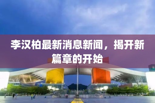 李漢柏最新消息新聞，揭開(kāi)新篇章的開(kāi)始