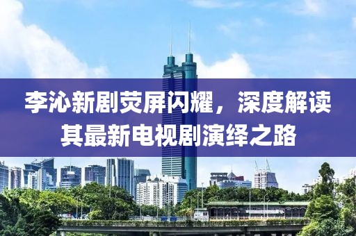 李沁新劇熒屏閃耀，深度解讀其最新電視劇演繹之路