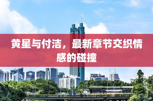 黃星與付潔，最新章節(jié)交織情感的碰撞