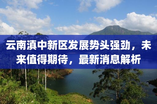 云南滇中新區(qū)發(fā)展勢(shì)頭強(qiáng)勁，未來(lái)值得期待，最新消息解析