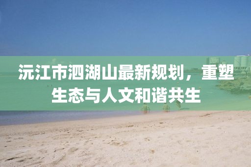 沅江市泗湖山最新規(guī)劃，重塑生態(tài)與人文和諧共生