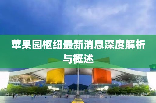 蘋果園樞紐最新消息深度解析與概述
