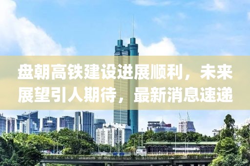 盤朝高鐵建設(shè)進(jìn)展順利，未來展望引人期待，最新消息速遞