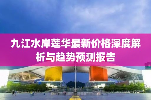 九江水岸蓮華最新價(jià)格深度解析與趨勢(shì)預(yù)測(cè)報(bào)告