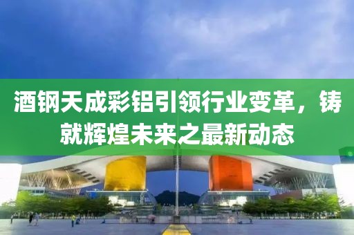 酒鋼天成彩鋁引領(lǐng)行業(yè)變革，鑄就輝煌未來之最新動態(tài)