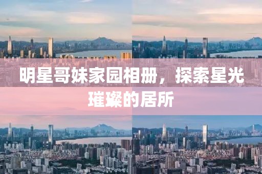 明星哥妹家園相冊(cè)，探索星光璀璨的居所