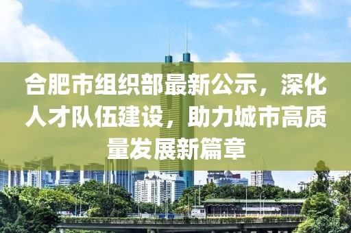 合肥市組織部最新公示，深化人才隊(duì)伍建設(shè)，助力城市高質(zhì)量發(fā)展新篇章