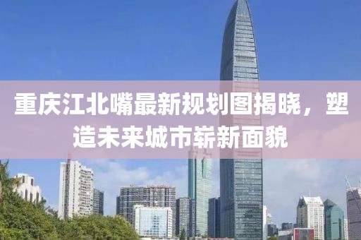 重慶江北嘴最新規(guī)劃圖揭曉，塑造未來城市嶄新面貌