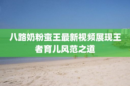 八路奶粉蠻王最新視頻展現(xiàn)王者育兒風(fēng)范之道