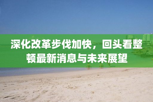 深化改革步伐加快，回頭看整頓最新消息與未來展望