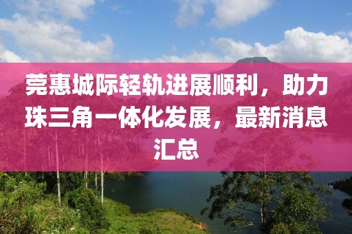 莞惠城際輕軌進(jìn)展順利，助力珠三角一體化發(fā)展，最新消息匯總