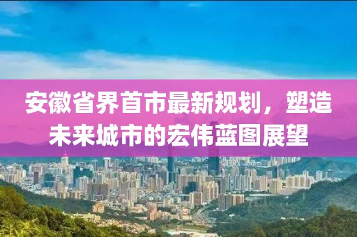 安徽省界首市最新規(guī)劃，塑造未來(lái)城市的宏偉藍(lán)圖展望