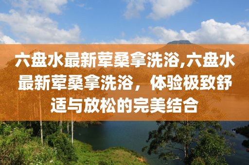 六盤水最新葷桑拿洗浴,六盤水最新葷桑拿洗浴，體驗(yàn)極致舒適與放松的完美結(jié)合