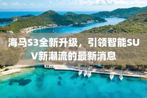 海馬S3全新升級(jí)，引領(lǐng)智能SUV新潮流的最新消息