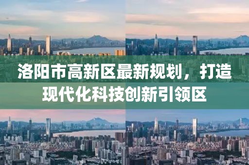 洛陽市高新區(qū)最新規(guī)劃，打造現(xiàn)代化科技創(chuàng)新引領(lǐng)區(qū)