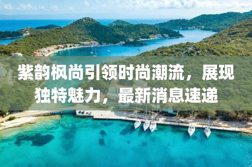 紫韻楓尚引領(lǐng)時(shí)尚潮流，展現(xiàn)獨(dú)特魅力，最新消息速遞
