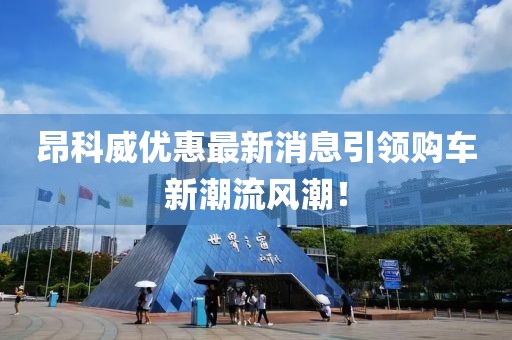 昂科威優(yōu)惠最新消息引領(lǐng)購車新潮流風潮！