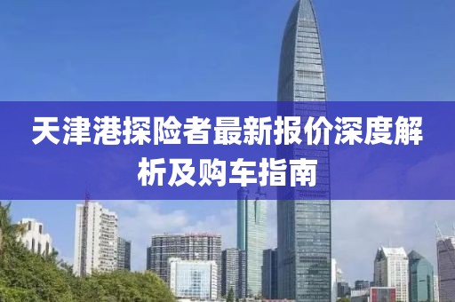 天津港探險(xiǎn)者最新報(bào)價(jià)深度解析及購(gòu)車(chē)指南