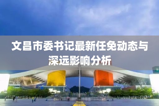 文昌市委書記最新任免動態(tài)與深遠(yuǎn)影響分析