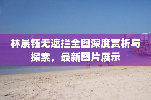 林晨鈺無遮攔全圖深度賞析與探索，最新圖片展示