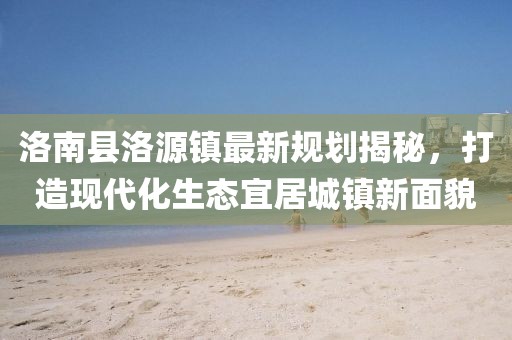 洛南縣洛源鎮(zhèn)最新規(guī)劃揭秘，打造現代化生態(tài)宜居城鎮(zhèn)新面貌