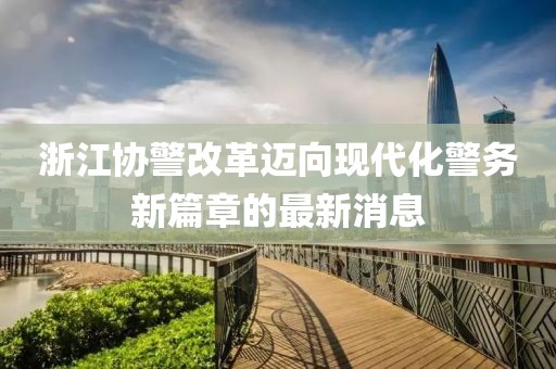浙江協(xié)警改革邁向現(xiàn)代化警務(wù)新篇章的最新消息