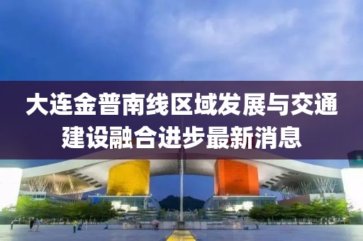 大連金普南線區(qū)域發(fā)展與交通建設融合進步最新消息