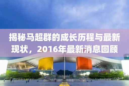 揭秘馬超群的成長歷程與最新現(xiàn)狀，2016年最新消息回顧