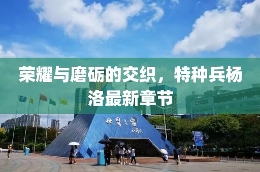 榮耀與磨礪的交織，特種兵楊洛最新章節(jié)