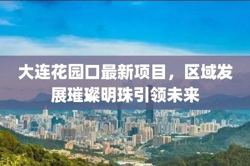 大連花園口最新項(xiàng)目，區(qū)域發(fā)展璀璨明珠引領(lǐng)未來(lái)