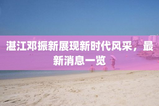 湛江鄧振新展現(xiàn)新時(shí)代風(fēng)采，最新消息一覽