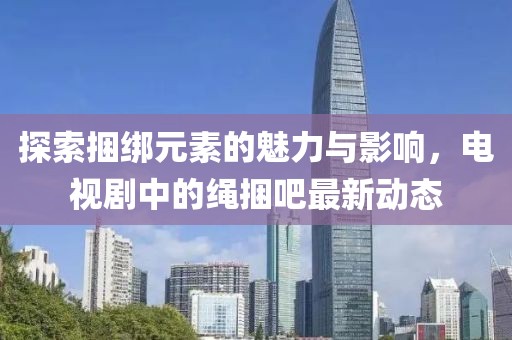 探索捆綁元素的魅力與影響，電視劇中的繩捆吧最新動態(tài)