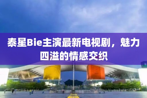 泰星Bie主演最新電視劇，魅力四溢的情感交織