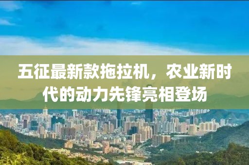 五征最新款拖拉機(jī)，農(nóng)業(yè)新時代的動力先鋒亮相登場