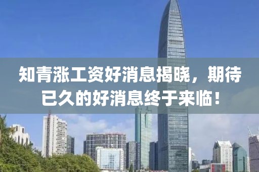 知青漲工資好消息揭曉，期待已久的好消息終于來臨！