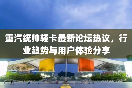 重汽統(tǒng)帥輕卡最新論壇熱議，行業(yè)趨勢(shì)與用戶體驗(yàn)分享