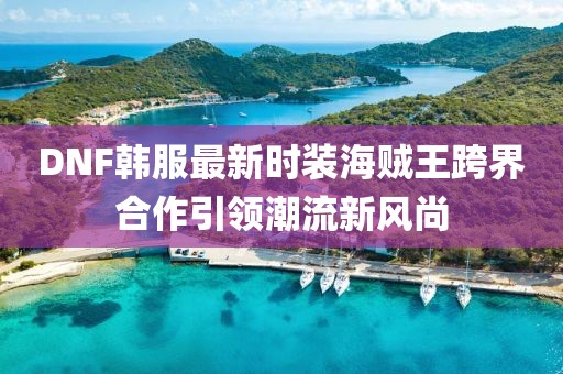 DNF韓服最新時裝海賊王跨界合作引領(lǐng)潮流新風尚