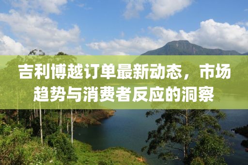 吉利博越訂單最新動態(tài)，市場趨勢與消費者反應的洞察