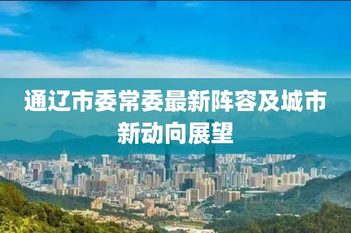 通遼市委常委最新陣容及城市新動向展望