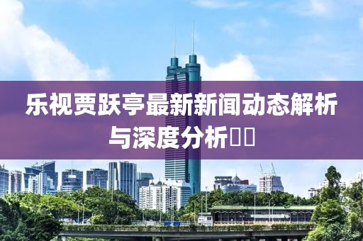 樂視賈躍亭最新新聞動態(tài)解析與深度分析??
