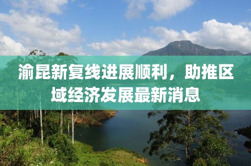 渝昆新復線進展順利，助推區(qū)域經(jīng)濟發(fā)展最新消息