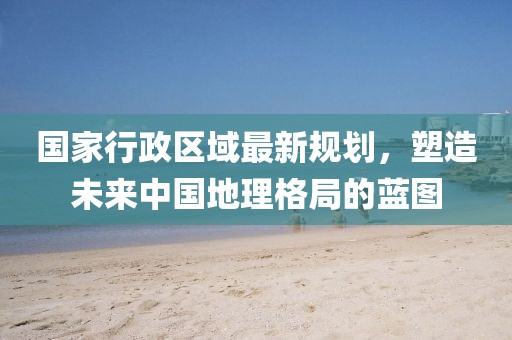 國家行政區(qū)域最新規(guī)劃，塑造未來中國地理格局的藍(lán)圖