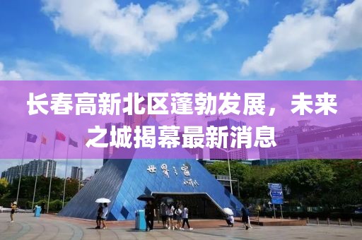 長春高新北區(qū)蓬勃發(fā)展，未來之城揭幕最新消息