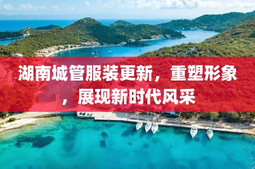 湖南城管服裝更新，重塑形象，展現(xiàn)新時代風(fēng)采