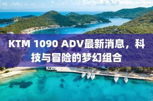 KTM 1090 ADV最新消息，科技與冒險的夢幻組合