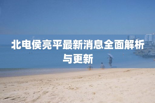 北電侯亮平最新消息全面解析與更新